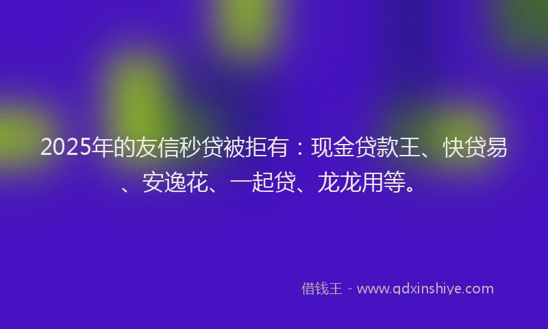 2025年的友信秒贷被拒有：现金贷款王、快贷易、安逸花、一起贷、龙龙用等。
