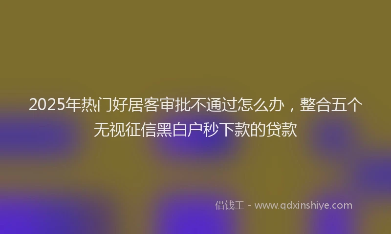 2025年热门好居客审批不通过怎么办，整合五个无视征信黑白户秒下款的贷款