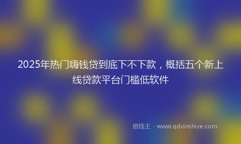 2025年热门嗨钱贷到底下不下款，概括五个新上线贷款平台门槛低软件