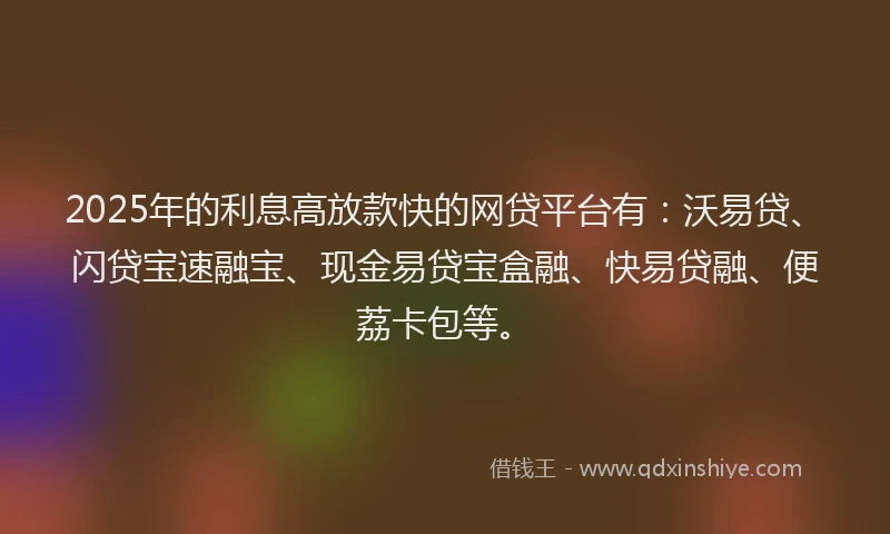 2025年的利息高放款快的网贷平台有：沃易贷、闪贷宝速融宝、现金易贷宝盒融、快易贷融、便荔卡包等。