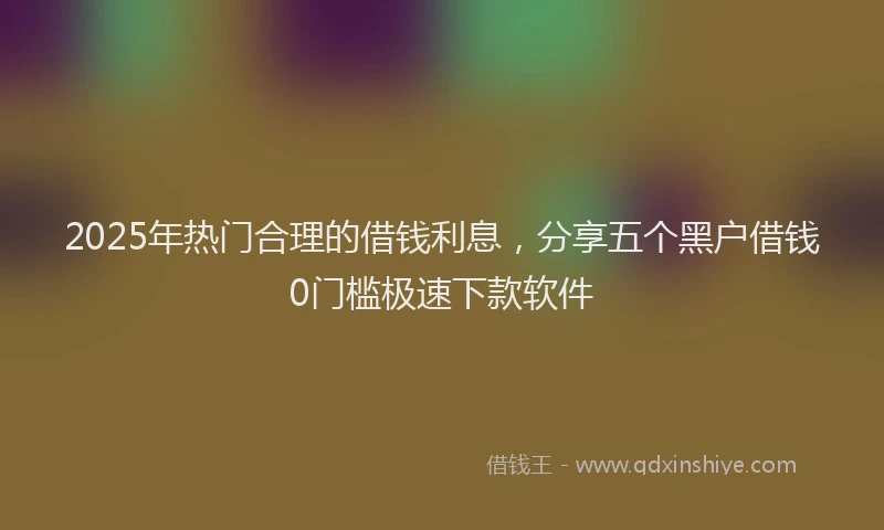 2025年热门合理的借钱利息，分享五个黑户借钱0门槛极速下款软件