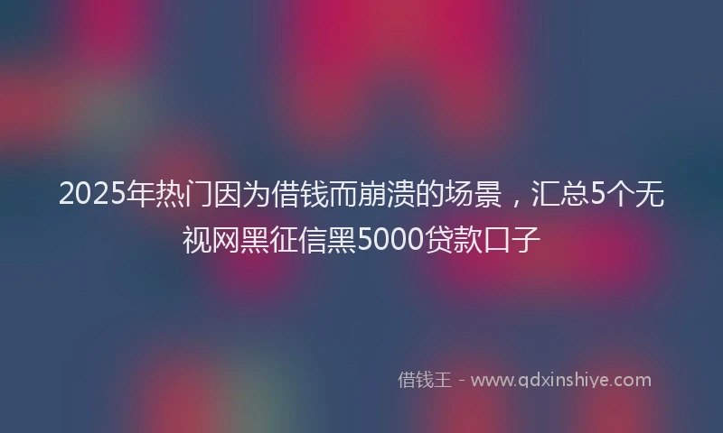 2025年热门因为借钱而崩溃的场景，汇总5个无视网黑征信黑5000贷款口子