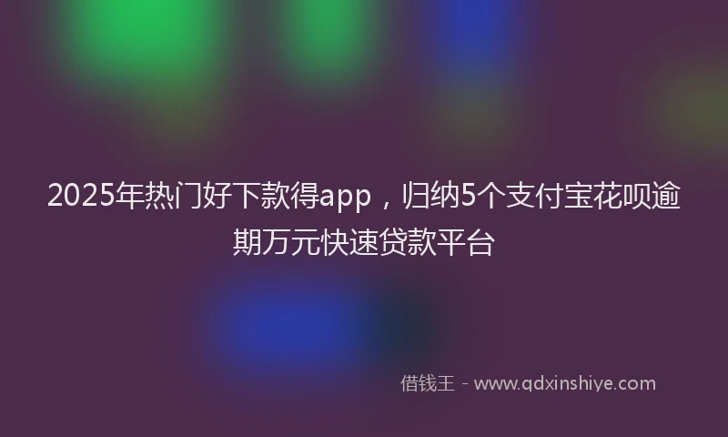 2025年热门好下款得app，归纳5个支付宝花呗逾期万元快速贷款平台