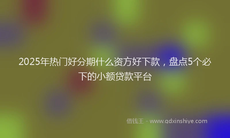 2025年热门好分期什么资方好下款，盘点5个必下的小额贷款平台