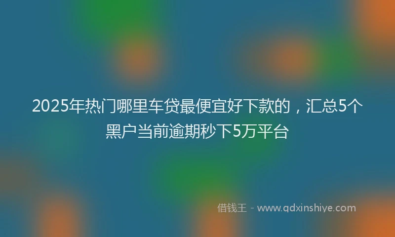 2025年热门哪里车贷最便宜好下款的，汇总5个黑户当前逾期秒下5万平台