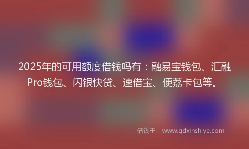2025年的可用额度借钱吗有：融易宝钱包、汇融Pro钱包、闪银快贷、速借宝、便荔卡包等。