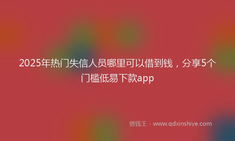2025年热门失信人员哪里可以借到钱，分享5个门槛低易下款app