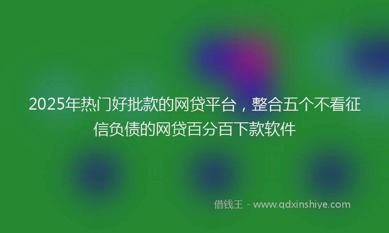 2025年热门好批款的网贷平台，整合五个不看征信负债的网贷百分百下款软件