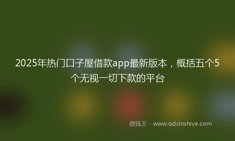 2025年热门口子屋借款app最新版本，概括五个5个无视一切下款的平台