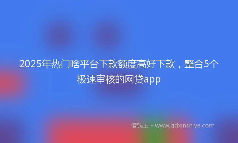 2025年热门啥平台下款额度高好下款，整合5个极速审核的网贷app