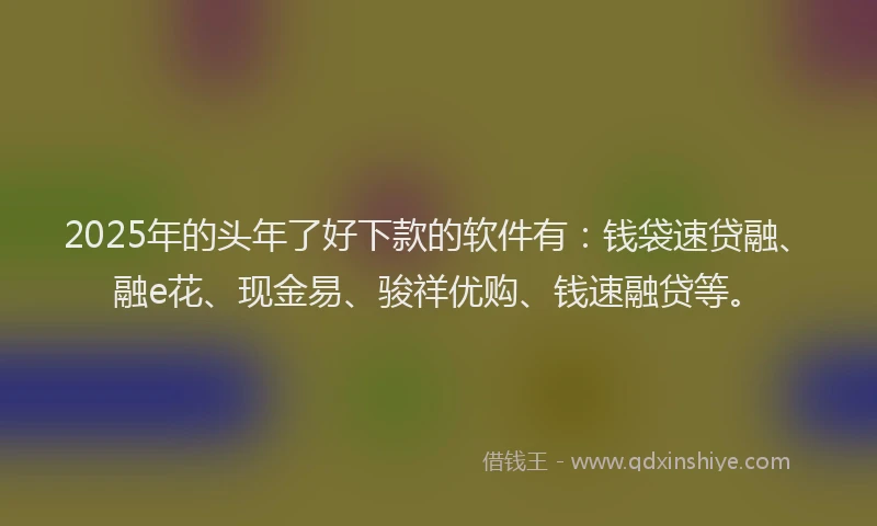 2025年的头年了好下款的软件有：钱袋速贷融、融e花、现金易、骏祥优购、钱速融贷等。