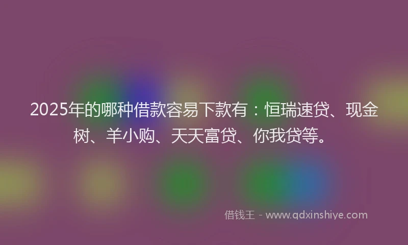 2025年的哪种借款容易下款有：恒瑞速贷、现金树、羊小购、天天富贷、你我贷等。