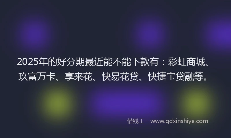 2025年的好分期最近能不能下款有：彩虹商城、玖富万卡、享来花、快易花贷、快捷宝贷融等。