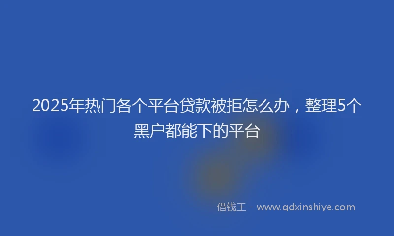 2025年热门各个平台贷款被拒怎么办，整理5个黑户都能下的平台