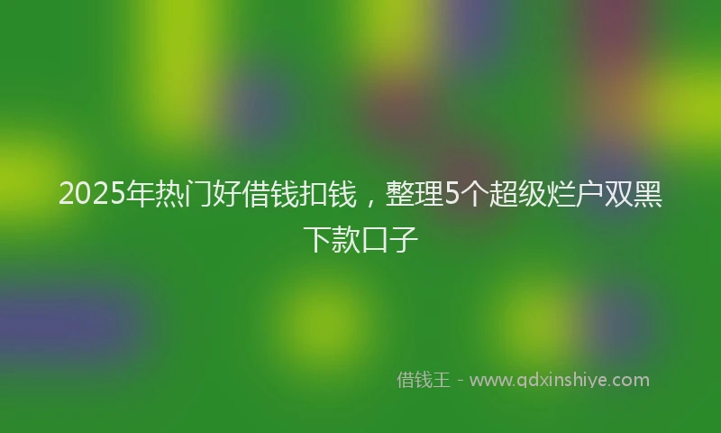 2025年热门好借钱扣钱，整理5个超级烂户双黑下款口子