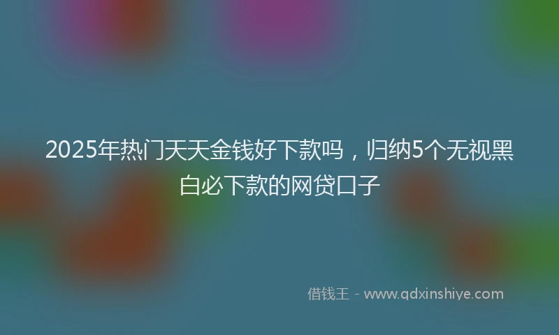 2025年热门天天金钱好下款吗，归纳5个无视黑白必下款的网贷口子