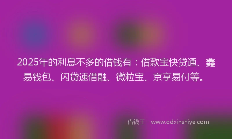 2025年的利息不多的借钱有：借款宝快贷通、鑫易钱包、闪贷速借融、微粒宝、京享易付等。