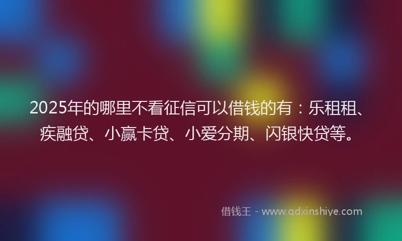 2025年的哪里不看征信可以借钱的有：乐租租、疾融贷、小赢卡贷、小爱分期、闪银快贷等。