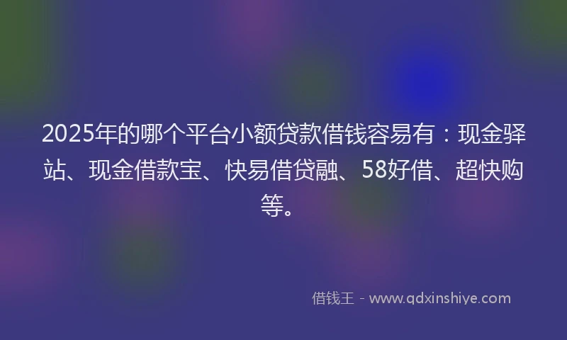 2025年的哪个平台小额贷款借钱容易有：现金驿站、现金借款宝、快易借贷融、58好借、超快购等。