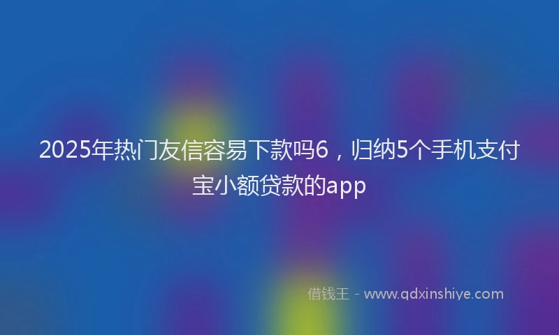2025年热门友信容易下款吗6，归纳5个手机支付宝小额贷款的app