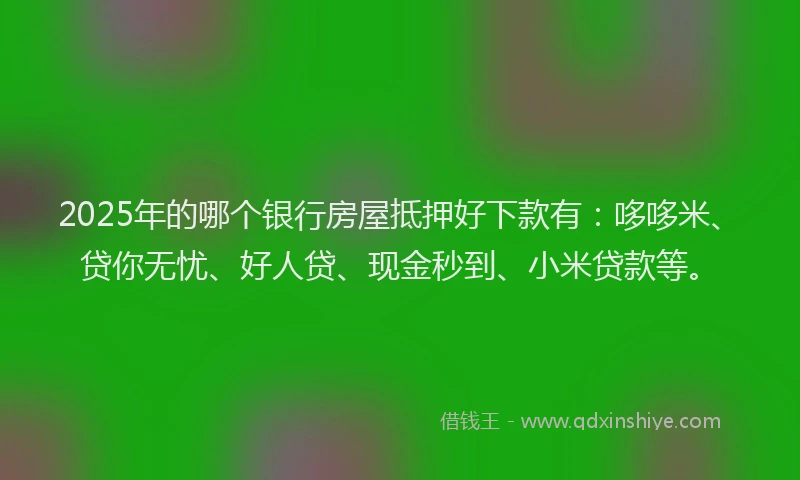 2025年的哪个银行房屋抵押好下款有：哆哆米、贷你无忧、好人贷、现金秒到、小米贷款等。