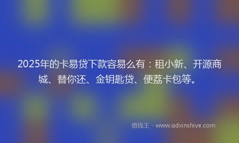 2025年的卡易贷下款容易么有：租小新、开源商城、替你还、金钥匙贷、便荔卡包等。