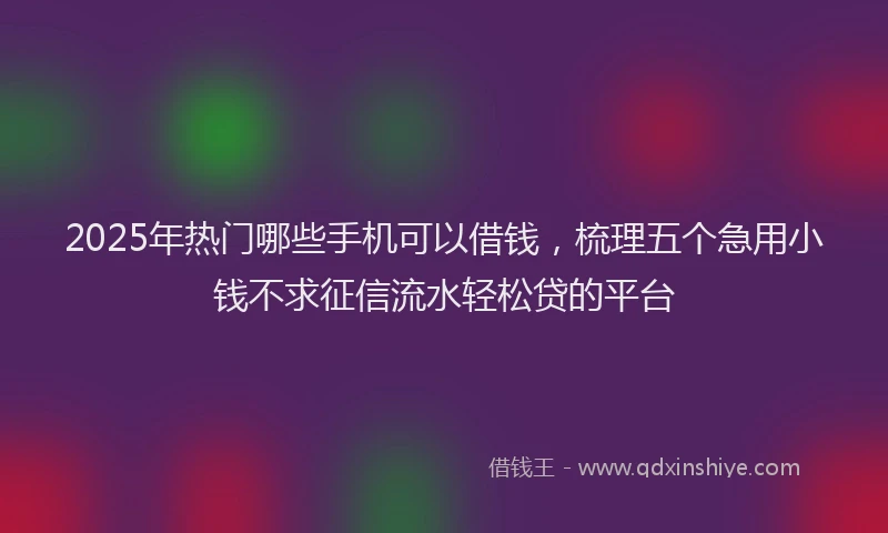 2025年热门哪些手机可以借钱，梳理五个急用小钱不求征信流水轻松贷的平台