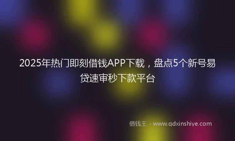 2025年热门即刻借钱APP下载，盘点5个新号易贷速审秒下款平台