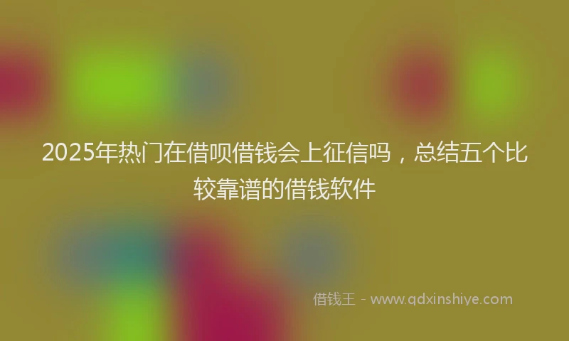 2025年热门在借呗借钱会上征信吗，总结五个比较靠谱的借钱软件