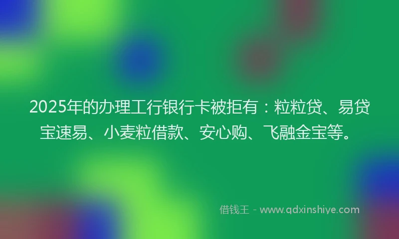 2025年的办理工行银行卡被拒有：粒粒贷、易贷宝速易、小麦粒借款、安心购、飞融金宝等。