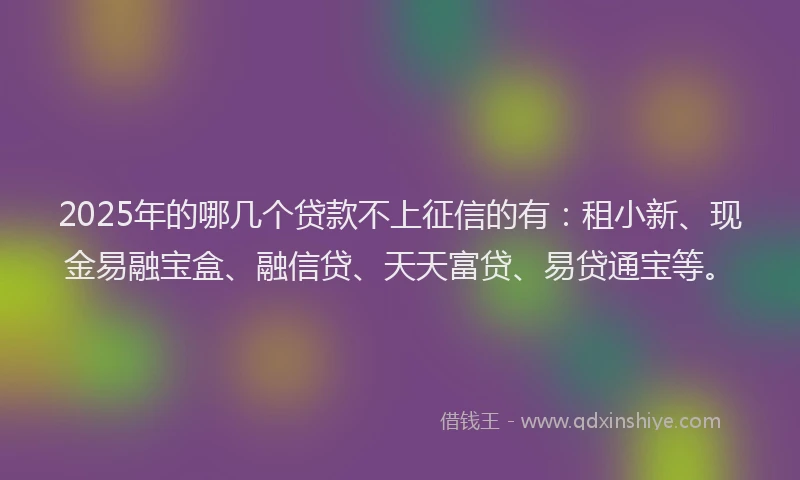 2025年的哪几个贷款不上征信的有：租小新、现金易融宝盒、融信贷、天天富贷、易贷通宝等。