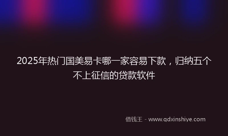 2025年热门国美易卡哪一家容易下款，归纳五个不上征信的贷款软件