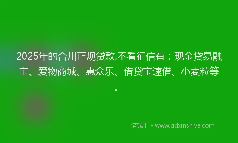 2025年的合川正规贷款.不看征信有：现金贷易融宝、爱物商城、惠众乐、借贷宝速借、小麦粒等。