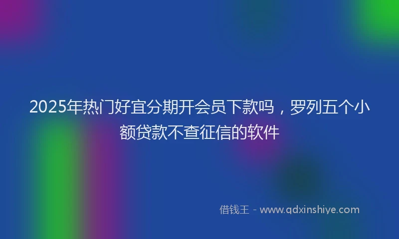 2025年热门好宜分期开会员下款吗，罗列五个小额贷款不查征信的软件