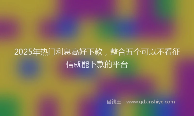 2025年热门利息高好下款，整合五个可以不看征信就能下款的平台