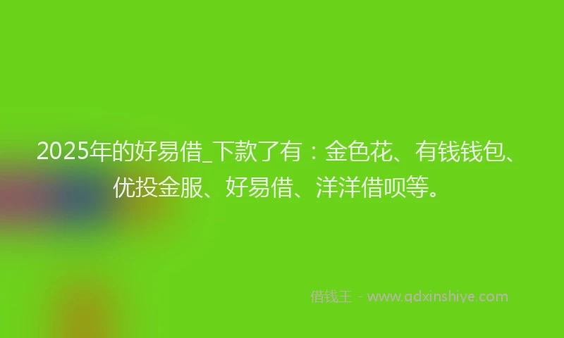 2025年的好易借_下款了有：金色花、有钱钱包、优投金服、好易借、洋洋借呗等。