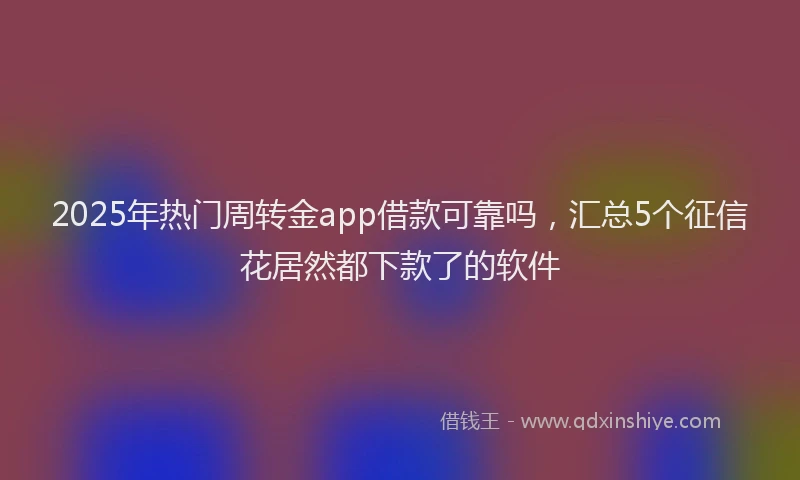 2025年热门周转金app借款可靠吗，汇总5个征信花居然都下款了的软件