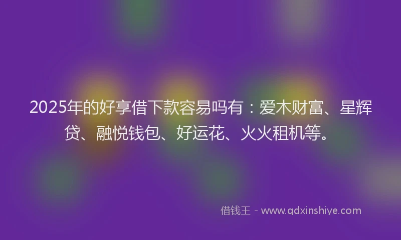 2025年的好享借下款容易吗有：爱木财富、星辉贷、融悦钱包、好运花、火火租机等。