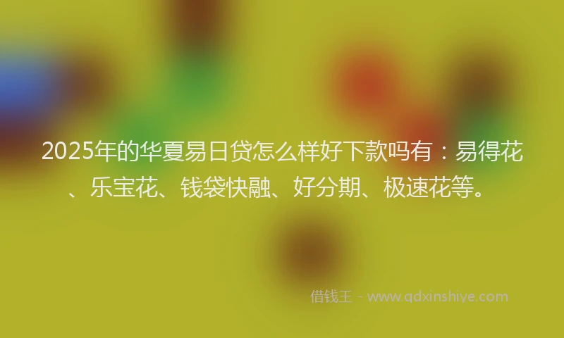 2025年的华夏易日贷怎么样好下款吗有：易得花、乐宝花、钱袋快融、好分期、极速花等。
