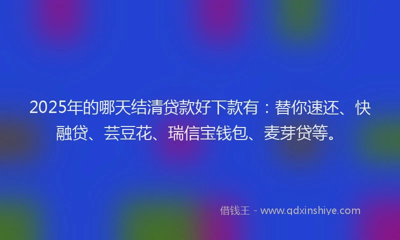 2025年的哪天结清贷款好下款有：替你速还、快融贷、芸豆花、瑞信宝钱包、麦芽贷等。