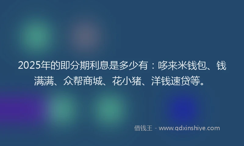 2025年的即分期利息是多少有：哆来米钱包、钱满满、众帮商城、花小猪、洋钱速贷等。