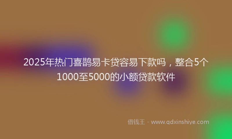 2025年热门喜鹊易卡贷容易下款吗，整合5个1000至5000的小额贷款软件