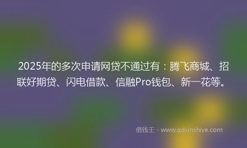 2025年的多次申请网贷不通过有：腾飞商城、招联好期贷、闪电借款、信融Pro钱包、新一花等。