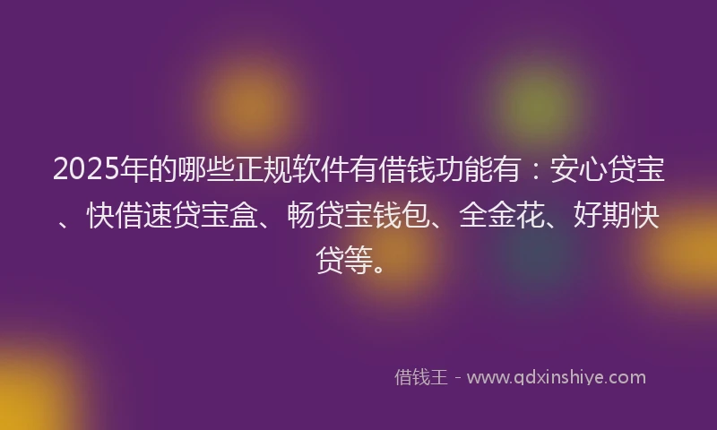 2025年的哪些正规软件有借钱功能有：安心贷宝、快借速贷宝盒、畅贷宝钱包、全金花、好期快贷等。