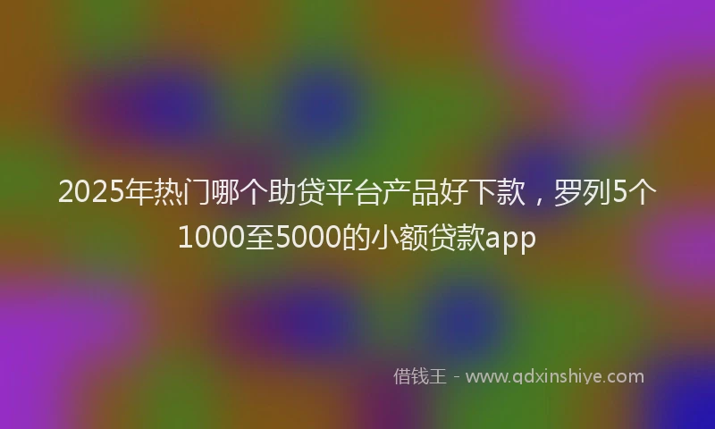 2025年热门哪个助贷平台产品好下款，罗列5个1000至5000的小额贷款app