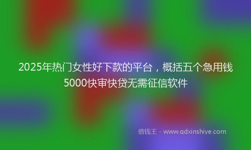 2025年热门女性好下款的平台，概括五个急用钱5000快审快贷无需征信软件