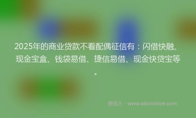 2025年的商业贷款不看配偶征信有：闪借快融、现金宝盒、钱袋易借、捷信易借、现金快贷宝等。
