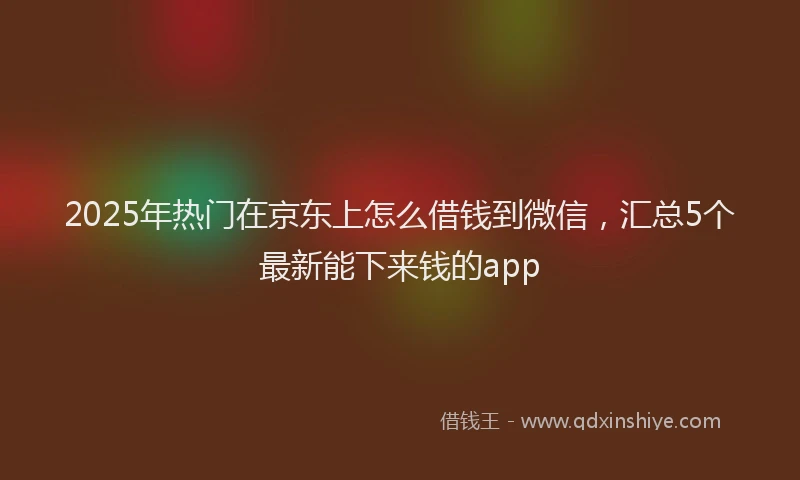 2025年热门在京东上怎么借钱到微信，汇总5个最新能下来钱的app