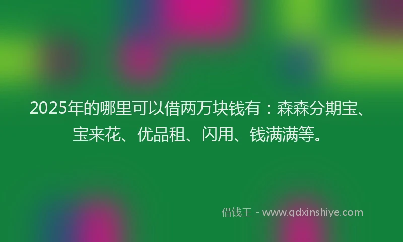 2025年的哪里可以借两万块钱有：森森分期宝、宝来花、优品租、闪用、钱满满等。