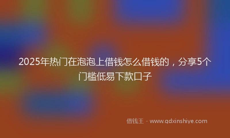 2025年热门在泡泡上借钱怎么借钱的，分享5个门槛低易下款口子